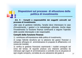 Disposizioni sul processo di attuazione della
                politica di investimento

 Art. 5 - Compiti e responsabilità dei soggetti coinvolti nel
processo di investimento
 Nel caso di gestione indiretta, l’analisi deve interessare le case
d’investimento, i gestori e le metodologie utilizzate. Anche dopo
l’investimento la funzione finanza continuerà a seguire l’operato
delle società interessate e dei responsabili.
Compiti della funzione finanza:
1) contribuisce all’impostazione della politica di investimento;
2) svolge l’attività istruttoria per la selezione dei gestori finanziari e
sottopone all’organo di amministrazione le proposte di affidamento e di
revoca dei mandati;
3) verifica la gestione finanziaria esaminando i risultati conseguiti nel
corso del tempo. Al riguardo produce una relazione periodica da
indirizzare agli organi di amministrazione e controllo circa la situazione di
ogni singolo comparto, corredata da una valutazione del grado di                17
 