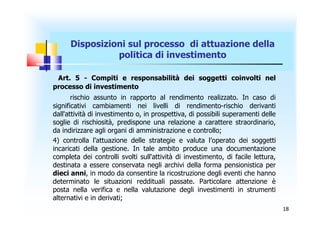 Disposizioni sul processo di attuazione della
                politica di investimento

 Art. 5 - Compiti e responsabilità dei soggetti coinvolti nel
processo di investimento
       rischio assunto in rapporto al rendimento realizzato. In caso di
significativi cambiamenti nei livelli di rendimento-rischio derivanti
dall'attività di investimento o, in prospettiva, di possibili superamenti delle
soglie di rischiosità, predispone una relazione a carattere straordinario,
da indirizzare agli organi di amministrazione e controllo;
4) controlla l’attuazione delle strategie e valuta l’operato dei soggetti
incaricati della gestione. In tale ambito produce una documentazione
completa dei controlli svolti sull'attività di investimento, di facile lettura,
destinata a essere conservata negli archivi della forma pensionistica per
dieci anni, in modo da consentire la ricostruzione degli eventi che hanno
determinato le situazioni reddituali passate. Particolare attenzione è
posta nella verifica e nella valutazione degli investimenti in strumenti
alternativi e in derivati;
                                                                                  18
 