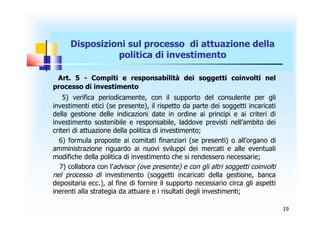 Disposizioni sul processo di attuazione della
                politica di investimento

 Art. 5 - Compiti e responsabilità dei soggetti coinvolti nel
processo di investimento
    5) verifica periodicamente, con il supporto del consulente per gli
investimenti etici (se presente), il rispetto da parte dei soggetti incaricati
della gestione delle indicazioni date in ordine ai principi e ai criteri di
investimento sostenibile e responsabile, laddove previsti nell’ambito dei
criteri di attuazione della politica di investimento;
  6) formula proposte ai comitati finanziari (se presenti) o all’organo di
amministrazione riguardo ai nuovi sviluppi dei mercati e alle eventuali
modifiche della politica di investimento che si rendessero necessarie;
   7) collabora con l’advisor (ove presente) e con gli altri soggetti coinvolti
nel processo di investimento (soggetti incaricati della gestione, banca
depositaria ecc.), al fine di fornire il supporto necessario circa gli aspetti
inerenti alla strategia da attuare e i risultati degli investimenti;

                                                                                  19
 
