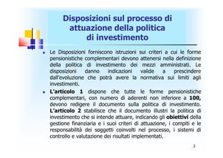 Disposizioni sul processo di
          attuazione della politica
              di investimento
   Le Disposizioni forniscono istruzioni sui criteri a cui le forme
    pensionistiche complementari devono attenersi nella definizione
    della politica di investimento dei mezzi amministrati. Le
    disposizioni    danno    indicazioni     valide    a    prescindere
    dall’evoluzione che potrà avere la normativa sui limiti agli
    investimenti.
   L’articolo 1 dispone che tutte le forme pensionistiche
    complementari, con numero di aderenti non inferiore a 100,
    devono redigere il documento sulla politica di investimento.
    L’articolo 2 stabilisce che il documento illustri la politica di
    investimento che si intende attuare, indicando gli obiettivi della
    gestione finanziaria e i suoi criteri di attuazione, i compiti e le
    responsabilità dei soggetti coinvolti nel processo, i sistemi di
    controllo e valutazione dei risultati implementati.
                                                                   2
 