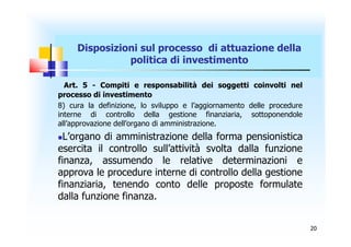 Disposizioni sul processo di attuazione della
               politica di investimento

  Art. 5 - Compiti e responsabilità dei soggetti coinvolti nel
processo di investimento
8) cura la definizione, lo sviluppo e l’aggiornamento delle procedure
interne di controllo della gestione finanziaria, sottoponendole
all’approvazione dell’organo di amministrazione.
 L’organo di amministrazione della forma pensionistica
esercita il controllo sull’attività svolta dalla funzione
finanza, assumendo le relative determinazioni e
approva le procedure interne di controllo della gestione
finanziaria, tenendo conto delle proposte formulate
dalla funzione finanza.


                                                                        20
 