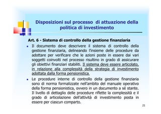 Disposizioni sul processo di attuazione della
               politica di investimento

 Art. 6 - Sistema di controllo della gestione finanziaria
  Il documento deve descrivere il sistema di controllo della
   gestione finanziaria, delineando l’insieme delle procedure da
   adottare per verificare che le azioni poste in essere dai vari
   soggetti coinvolti nel processo risultino in grado di assicurare
   gli obiettivi finanziari stabiliti. Il sistema deve essere articolato,
   in relazione alla complessità della strategia di investimento
   adottata dalla forma pensionistica.
  Le procedure interne di controllo della gestione finanziaria
   sono di norma formalizzate nell’ambito del manuale operativo
   della forma pensionistica, ovvero in un documento a sé stante.
   Il livello di dettaglio delle procedure riflette la complessità e il
   grado di articolazione dell’attività di investimento posta in
   essere per ciascun comparto.
                                                                            21
 