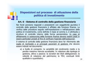 Disposizioni sul processo di attuazione della
              politica di investimento

  Art. 6 - Sistema di controllo della gestione finanziaria
Nei fondi pensione negoziali e preesistenti con soggettività giuridica il
controllo della gestione finanziaria è affidato alla funzione finanza. La
verifica delle procedure seguite nell’impostazione e nell’attuazione della
politica di investimento, come definite in base al comma 2, è attribuita a
strutture di controllo interno della forma pensionistica. In caso di
affidamento in outsourcing della funzione finanza devono essere posti in
essere particolari presidi al fine di verificare l’operato dell’outsourcer.
Il sistema di controllo della gestione finanziaria deve far riferimento alle
soglie di rischiosità e ai principali parametri di gestione che devono
essere indicati nel documento:
      a) a livello di comparto: la variabilità del rendimento medio e la
         perdita massima ritenuta accettabile. In relazione alla tipologia di
         gestione, attiva o passiva: la duration dei titoli obbligazionari; la
         velocità di rotazione del patrimonio; la TEV; eventuali limiti
         qualitativi e quantitativi;                                             22
 
