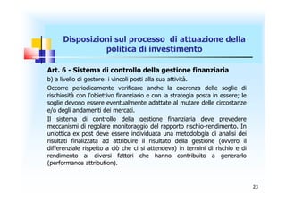 Disposizioni sul processo di attuazione della
                politica di investimento

Art. 6 - Sistema di controllo della gestione finanziaria
b) a livello di gestore: i vincoli posti alla sua attività.
Occorre periodicamente verificare anche la coerenza delle soglie di
rischiosità con l'obiettivo finanziario e con la strategia posta in essere; le
soglie devono essere eventualmente adattate al mutare delle circostanze
e/o degli andamenti dei mercati.
Il sistema di controllo della gestione finanziaria deve prevedere
meccanismi di regolare monitoraggio del rapporto rischio-rendimento. In
un’ottica ex post deve essere individuata una metodologia di analisi dei
risultati finalizzata ad attribuire il risultato della gestione (ovvero il
differenziale rispetto a ciò che ci si attendeva) in termini di rischio e di
rendimento ai diversi fattori che hanno contribuito a generarlo
(performance attribution).


                                                                                 23
 