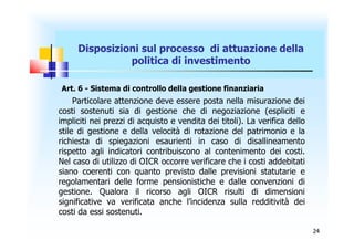 Disposizioni sul processo di attuazione della
               politica di investimento

Art. 6 - Sistema di controllo della gestione finanziaria
     Particolare attenzione deve essere posta nella misurazione dei
costi sostenuti sia di gestione che di negoziazione (espliciti e
impliciti nei prezzi di acquisto e vendita dei titoli). La verifica dello
stile di gestione e della velocità di rotazione del patrimonio e la
richiesta di spiegazioni esaurienti in caso di disallineamento
rispetto agli indicatori contribuiscono al contenimento dei costi.
Nel caso di utilizzo di OICR occorre verificare che i costi addebitati
siano coerenti con quanto previsto dalle previsioni statutarie e
regolamentari delle forme pensionistiche e dalle convenzioni di
gestione. Qualora il ricorso agli OICR risulti di dimensioni
significative va verificata anche l’incidenza sulla redditività dei
costi da essi sostenuti.

                                                                            24
 