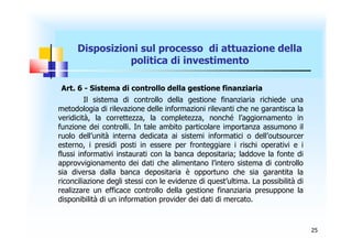 Disposizioni sul processo di attuazione della
                politica di investimento

 Art. 6 - Sistema di controllo della gestione finanziaria
         Il sistema di controllo della gestione finanziaria richiede una
metodologia di rilevazione delle informazioni rilevanti che ne garantisca la
veridicità, la correttezza, la completezza, nonché l’aggiornamento in
funzione dei controlli. In tale ambito particolare importanza assumono il
ruolo dell’unità interna dedicata ai sistemi informatici o dell’outsourcer
esterno, i presidi posti in essere per fronteggiare i rischi operativi e i
flussi informativi instaurati con la banca depositaria; laddove la fonte di
approvvigionamento dei dati che alimentano l’intero sistema di controllo
sia diversa dalla banca depositaria è opportuno che sia garantita la
riconciliazione degli stessi con le evidenze di quest’ultima. La possibilità di
realizzare un efficace controllo della gestione finanziaria presuppone la
disponibilità di un information provider dei dati di mercato.



                                                                                  25
 