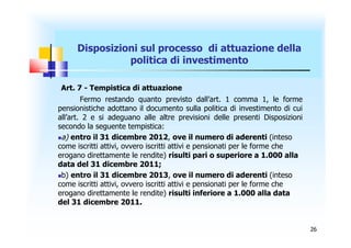 Disposizioni sul processo di attuazione della
               politica di investimento

Art. 7 - Tempistica di attuazione
        Fermo restando quanto previsto dall’art. 1 comma 1, le forme
pensionistiche adottano il documento sulla politica di investimento di cui
all’art. 2 e si adeguano alle altre previsioni delle presenti Disposizioni
secondo la seguente tempistica:
a) entro il 31 dicembre 2012, ove il numero di aderenti (inteso
come iscritti attivi, ovvero iscritti attivi e pensionati per le forme che
erogano direttamente le rendite) risulti pari o superiore a 1.000 alla
data del 31 dicembre 2011;
b) entro il 31 dicembre 2013, ove il numero di aderenti (inteso
come iscritti attivi, ovvero iscritti attivi e pensionati per le forme che
erogano direttamente le rendite) risulti inferiore a 1.000 alla data
del 31 dicembre 2011.


                                                                             26
 