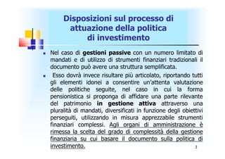 Disposizioni sul processo di
          attuazione della politica
              di investimento
   Nel caso di gestioni passive con un numero limitato di
    mandati e di utilizzo di strumenti finanziari tradizionali il
    documento può avere una struttura semplificata.
    Esso dovrà invece risultare più articolato, riportando tutti
    gli elementi idonei a consentire un’attenta valutazione
    delle politiche seguite, nel caso in cui la forma
    pensionistica si proponga di affidare una parte rilevante
    del patrimonio in gestione attiva attraverso una
    pluralità di mandati, diversificati in funzione degli obiettivi
    perseguiti, utilizzando in misura apprezzabile strumenti
    finanziari complessi. Agli organi di amministrazione è
    rimessa la scelta del grado di complessità della gestione
    finanziaria su cui basare il documento sulla politica di
    investimento.                                              3
 