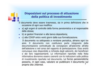 Disposizioni sul processo di attuazione
          della politica di investimento

Il documento deve essere trasmesso, sia in prima definizione che in
    occasione di ogni sua modifica:
   a) agli organi di controllo della forma pensionistica e al responsabile
    della stessa;
   b) ai gestori finanziari e alla banca depositaria;
   c) alla COVIP entro venti giorni dalla sua formalizzazione.
     Il documento va sottoposto a revisione periodica, almeno ogni tre
    anni. Il documento non costituisce parte integrante della
    documentazione contrattuale da consegnare all’aderente all’atto
    dell’adesione e nel corso del rapporto di partecipazione. Esso andrà
    comunque reso disponibile a richiesta degli aderenti, dei beneficiari
    e dei loro rappresentanti. Le informazioni riportate nella Nota
    informativa dovranno essere coerenti con le indicazioni sulla politica
    di investimento riportate nel documento. Le forme pensionistiche
   possono, in ogni caso, valutare se pubblicare il documento sul
                                                              4
   proprio sito Internet.
 