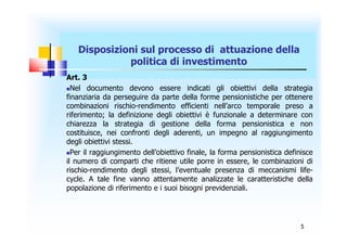 Disposizioni sul processo di attuazione della
             politica di investimento
Art. 3
Nel documento devono essere indicati gli obiettivi della strategia
finanziaria da perseguire da parte della forme pensionistiche per ottenere
combinazioni rischio-rendimento efficienti nell’arco temporale preso a
riferimento; la definizione degli obiettivi è funzionale a determinare con
chiarezza la strategia di gestione della forma pensionistica e non
costituisce, nei confronti degli aderenti, un impegno al raggiungimento
degli obiettivi stessi.
Per il raggiungimento dell’obiettivo finale, la forma pensionistica definisce
il numero di comparti che ritiene utile porre in essere, le combinazioni di
rischio-rendimento degli stessi, l’eventuale presenza di meccanismi life-
cycle. A tale fine vanno attentamente analizzate le caratteristiche della
popolazione di riferimento e i suoi bisogni previdenziali.




                                                                          5
 