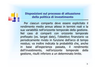 Disposizioni sul processo di attuazione
       della politica di investimento

   Per ciascun comparto deve essere esplicitato il
rendimento medio annuo atteso in termini reali e la
sua variabilità nell’orizzonte temporale della gestione.
Nel caso di comparti con orizzonte temporale
prefissato (es. target date), l’obiettivo finanziario va
periodicamente rivisto in funzione dell’arco di tempo
residuo; va inoltre indicata la probabilità che, anche
in base all’esperienza passata, il rendimento
dell’investimento, nell’orizzonte temporale della
gestione, risulti inferiore a un determinato limite.


                                                      6
 