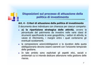 Disposizioni sul processo di attuazione della
              politica di investimento

Art. 4 - Criteri di attuazione della politica di investimento
Il documento deve individuare con chiarezza per ciascun comparto:
   a) la ripartizione strategica delle attività, ovvero la
    percentuale del patrimonio da investire nelle varie classi di
    strumenti specificando le aree geografiche, i settori di attività, le
    valute di riferimento, i margini entro i quali contenerne gli
    eventuali scostamenti.
   la composizione azioni/obbligazioni e la duration della quota
    obbligazionaria devono essere coerenti con l’orizzonte temporale
    della gestione.
   In tale ambito sono esplicitati gli aspetti etici, sociali e
    ambientali cui si intende dedicare attenzione nella gestione delle
    risorse.
                                                                     7
 