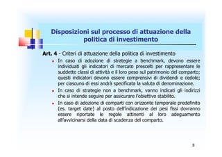 Disposizioni sul processo di attuazione della
             politica di investimento

Art. 4 - Criteri di attuazione della politica di investimento
       In caso di adozione di strategie a benchmark, devono essere
        individuati gli indicatori di mercato prescelti per rappresentare le
        suddette classi di attività e il loro peso sul patrimonio del comparto;
        questi indicatori devono essere comprensivi di dividendi e cedole;
        per ciascuno di essi andrà specificata la valuta di denominazione.
       In caso di strategie non a benchmark, vanno indicati gli indirizzi
        che si intende seguire per assicurare l’obiettivo stabilito.
       In caso di adozione di comparti con orizzonte temporale predefinito
        (es. target date) al posto dell’indicazione dei pesi fissi dovranno
        essere riportate le regole attinenti al loro adeguamento
        all’avvicinarsi della data di scadenza del comparto.




                                                                           8
 