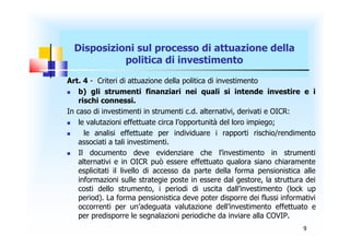 Disposizioni sul processo di attuazione della
            politica di investimento
Art. 4 - Criteri di attuazione della politica di investimento
   b) gli strumenti finanziari nei quali si intende investire e i
    rischi connessi.
In caso di investimenti in strumenti c.d. alternativi, derivati e OICR:
   le valutazioni effettuate circa l’opportunità del loro impiego;
     le analisi effettuate per individuare i rapporti rischio/rendimento
    associati a tali investimenti.
   Il documento deve evidenziare che l’investimento in strumenti
    alternativi e in OICR può essere effettuato qualora siano chiaramente
    esplicitati il livello di accesso da parte della forma pensionistica alle
    informazioni sulle strategie poste in essere dal gestore, la struttura dei
    costi dello strumento, i periodi di uscita dall’investimento (lock up
    period). La forma pensionistica deve poter disporre dei flussi informativi
    occorrenti per un’adeguata valutazione dell’investimento effettuato e
    per predisporre le segnalazioni periodiche da inviare alla COVIP.
                                                                          9
 