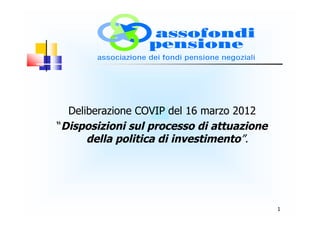 Deliberazione COVIP del 16 marzo 2012
“Disposizioni sul processo di attuazione
      della politica di investimento”.




                                           1
 