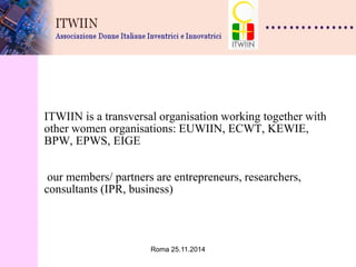 Roma 25.11.2014 
ITWIIN is a transversal organisation working together with other women organisations: EUWIIN, ECWT, KEWIE, BPW, EPWS, EIGE our members/ partners are entrepreneurs, researchers, consultants (IPR, business) 
 