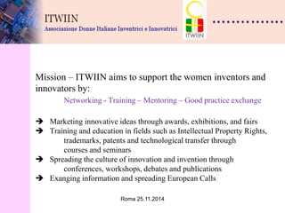 Roma 25.11.2014 
Mission – ITWIIN aims to support the women inventors and innovators by: Networking - Training – Mentoring – Good practice exchange  Marketing innovative ideas through awards, exhibitions, and fairs  Training and education in fields such as Intellectual Property Rights, trademarks, patents and technological transfer through courses and seminars  Spreading the culture of innovation and invention through conferences, workshops, debates and publications  Exanging information and spreading European Calls 
 