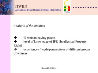 Roma 25.11.2014 
Analysis of the situation  % women having patent  level of knowledge of IPR (Intellectual Property Right)  experiences /needs/perspectives of different groups of women 
 