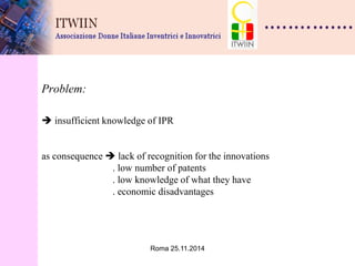 Roma 25.11.2014 
Problem:  insufficient knowledge of IPR as consequence  lack of recognition for the innovations . low number of patents . low knowledge of what they have . economic disadvantages  