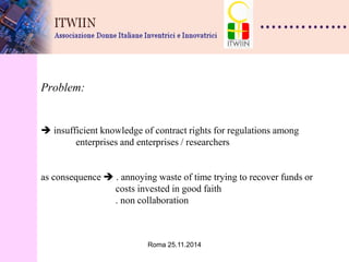 Roma 25.11.2014 
Problem:  insufficient knowledge of contract rights for regulations among enterprises and enterprises / researchers as consequence  . annoying waste of time trying to recover funds or costs invested in good faith . non collaboration  