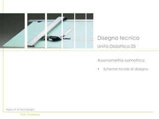 Disegno tecnico
                            Unità Didattica 05


                            Assonometria isometrica

                            •   Schema tavole di disegno




Appunti di tecnologia
          Prof. Chiarenza
 