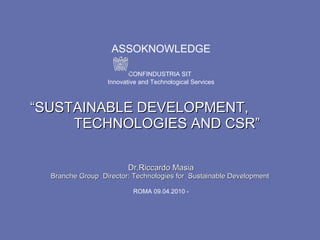 ASSOKNOWLEDGE   CONFINDUSTRIA SIT   Innovative and Technological Services  “SUSTAINABLE DEVELOPMENT,  TECHNOLOGIES AND CSR” Dr.Riccardo Masia Branche Group  Director: Technologies for  Sustainable Development  ROMA 09.04.2010 - 