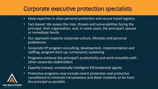 Corporate executive protection specialists
• Deep expertise in close personal protection and secure travel logistics
• Fact-based: We assess the risks, threats and vulnerabilities facing the
principal, their organization, and, in some cases, the principal’s spouse
or immediate family
• Our approach respects corporate culture, lifestyles and personal
preferences
• Corporate EP program consulting, development, implementation and
staffing, program start-up, turnaround, sustaining
• Programs enhance the principal’s productivity and work smoothly with
other corporate stakeholders
• Expertly trained, emotionally intelligent EP/residential agents
• Protective programs may include covert protection and protective
surveillance to minimize intrusiveness and deter incidents as far from
the principal as possible
 