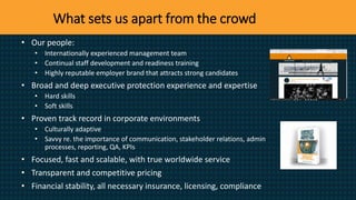 What sets us apart from the crowd
• Our people:
• Internationally experienced management team
• Continual staff development and readiness training
• Highly reputable employer brand that attracts strong candidates
• Broad and deep executive protection experience and expertise
• Hard skills
• Soft skills
• Proven track record in corporate environments
• Culturally adaptive
• Savvy re. the importance of communication, stakeholder relations, admin
processes, reporting, QA, KPIs
• Focused, fast and scalable, with true worldwide service
• Transparent and competitive pricing
• Financial stability, all necessary insurance, licensing, compliance
 
