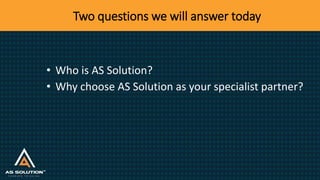 Two questions we will answer today
• Who is AS Solution?
• Why choose AS Solution as your specialist partner?
 