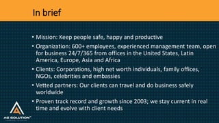 In brief
• Mission: Keep people safe, happy and productive
• Organization: 600+ employees, experienced management team, open
for business 24/7/365 from offices in the United States, Latin
America, Europe, Asia and Africa
• Clients: Corporations, high net worth individuals, family offices,
NGOs, celebrities and embassies
• Vetted partners: Our clients can travel and do business safely
worldwide
• Proven track record and growth since 2003; we stay current in real
time and evolve with client needs
 