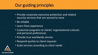 Our guiding principles
• Provide corporate executive protection and related
security services that are second to none
• Be reliable
• Learn from experience
• Customize programs to clients’ organizational cultures
and personal preferences
• Provide true worldwide service
• Respond quickly to client requests
• Scale services according to client needs
 