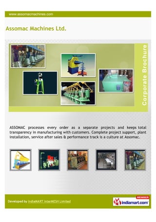 Assomac Machines Ltd.




 ASSOMAC processes every order as a separate projects and keeps total
 transparency in manufacturing with customers. Complete project support, plant
 installation, service after sales & performance track is a culture at Assomac.
 