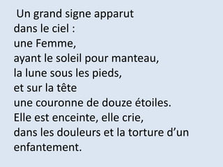 Un grand signe apparut
dans le ciel :
une Femme,
ayant le soleil pour manteau,
la lune sous les pieds,
et sur la tête
une couronne de douze étoiles.
Elle est enceinte, elle crie,
dans les douleurs et la torture d’un
enfantement.
 