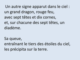 Un autre signe apparut dans le ciel :
un grand dragon, rouge feu,
avec sept têtes et dix cornes,
et, sur chacune des sept têtes, un
diadème.
Sa queue,
entraînant le tiers des étoiles du ciel,
les précipita sur la terre.
 