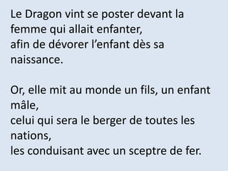 Le Dragon vint se poster devant la
femme qui allait enfanter,
afin de dévorer l’enfant dès sa
naissance.
Or, elle mit au monde un fils, un enfant
mâle,
celui qui sera le berger de toutes les
nations,
les conduisant avec un sceptre de fer.
 