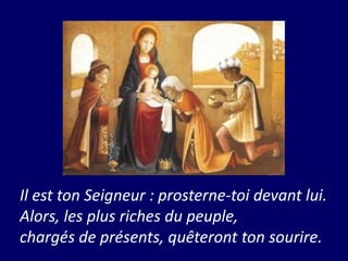 Il est ton Seigneur : prosterne-toi devant lui.
Alors, les plus riches du peuple,
chargés de présents, quêteront ton sourire.
 