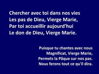 Chercher avec toi dans nos vies
Les pas de Dieu, Vierge Marie,
Par toi accueillir aujourd'hui
Le don de Dieu, Vierge Marie.
Puisque tu chantes avec nous
Magnificat, Vierge Marie,
Permets la Pâque sur nos pas.
Nous ferons tout ce qu'il dira.
 