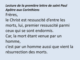 Lecture de la première lettre de saint Paul
Apôtre aux Corinthiens
Frères,
le Christ est ressuscité d’entre les
morts, lui, premier ressuscité parmi
ceux qui se sont endormis.
Car, la mort étant venue par un
homme,
c’est par un homme aussi que vient la
résurrection des morts.
 