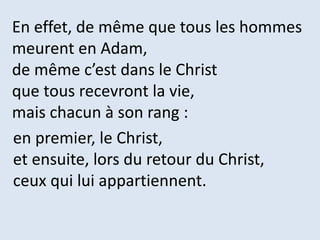En effet, de même que tous les hommes
meurent en Adam,
de même c’est dans le Christ
que tous recevront la vie,
mais chacun à son rang :
en premier, le Christ,
et ensuite, lors du retour du Christ,
ceux qui lui appartiennent.
 