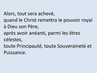 Alors, tout sera achevé,
quand le Christ remettra le pouvoir royal
à Dieu son Père,
après avoir anéanti, parmi les êtres
célestes,
toute Principauté, toute Souveraineté et
Puissance.
 