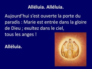 Alléluia. Alléluia.
Aujourd’hui s’est ouverte la porte du
paradis : Marie est entrée dans la gloire
de Dieu ; exultez dans le ciel,
tous les anges !
Alléluia.
 