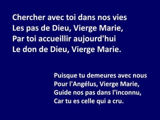 Chercher avec toi dans nos vies
Les pas de Dieu, Vierge Marie,
Par toi accueillir aujourd'hui
Le don de Dieu, Vierge Marie.
Puisque tu demeures avec nous
Pour l'Angélus, Vierge Marie,
Guide nos pas dans l'inconnu,
Car tu es celle qui a cru.
 