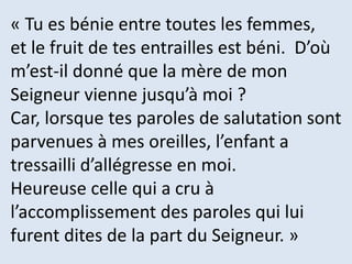 « Tu es bénie entre toutes les femmes,
et le fruit de tes entrailles est béni. D’où
m’est-il donné que la mère de mon
Seigneur vienne jusqu’à moi ?
Car, lorsque tes paroles de salutation sont
parvenues à mes oreilles, l’enfant a
tressailli d’allégresse en moi.
Heureuse celle qui a cru à
l’accomplissement des paroles qui lui
furent dites de la part du Seigneur. »
 