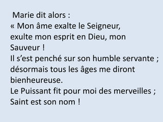 Marie dit alors :
« Mon âme exalte le Seigneur,
exulte mon esprit en Dieu, mon
Sauveur !
Il s’est penché sur son humble servante ;
désormais tous les âges me diront
bienheureuse.
Le Puissant fit pour moi des merveilles ;
Saint est son nom !
 