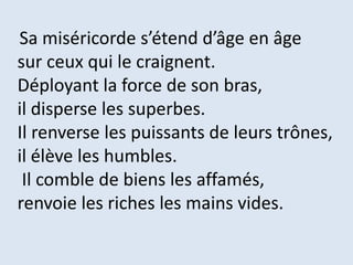Sa miséricorde s’étend d’âge en âge
sur ceux qui le craignent.
Déployant la force de son bras,
il disperse les superbes.
Il renverse les puissants de leurs trônes,
il élève les humbles.
Il comble de biens les affamés,
renvoie les riches les mains vides.
 