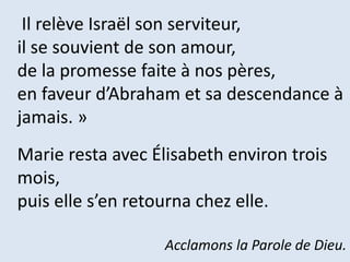 Il relève Israël son serviteur,
il se souvient de son amour,
de la promesse faite à nos pères,
en faveur d’Abraham et sa descendance à
jamais. »
Marie resta avec Élisabeth environ trois
mois,
puis elle s’en retourna chez elle.
Acclamons la Parole de Dieu.
 