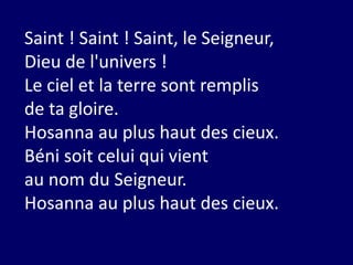 Saint ! Saint ! Saint, le Seigneur,
Dieu de l'univers !
Le ciel et la terre sont remplis
de ta gloire.
Hosanna au plus haut des cieux.
Béni soit celui qui vient
au nom du Seigneur.
Hosanna au plus haut des cieux.
 