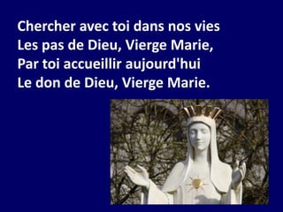 Chercher avec toi dans nos vies
Les pas de Dieu, Vierge Marie,
Par toi accueillir aujourd'hui
Le don de Dieu, Vierge Marie.
 