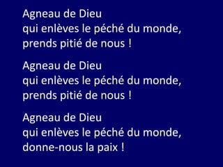 Agneau de Dieu
qui enlèves le péché du monde,
prends pitié de nous !
Agneau de Dieu
qui enlèves le péché du monde,
prends pitié de nous !
Agneau de Dieu
qui enlèves le péché du monde,
donne-nous la paix !
 