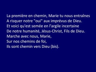 La première en chemin, Marie tu nous entraînes
A risquer notre "oui" aux imprévus de Dieu.
Et voici qu'est semée en l'argile incertaine
De notre humanité, Jésus-Christ, Fils de Dieu.
Marche avec nous, Marie,
Sur nos chemins de foi,
Ils sont chemin vers Dieu (bis).
 
